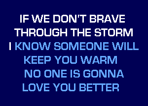 IF WE DON'T BRAVE
THROUGH THE STORM
I KNOW SOMEONE WILL
KEEP YOU WARM
NO ONE IS GONNA
LOVE YOU BETI'ER
