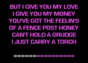 BUT I GIVE YOU MY LOVE
I GIVE YOU MY MONEY
YOU'VE GOT THE FEELIN'S
OF A FENCE POST HONEY
CAN'T HOLD A GRUDGE
I JUST CARRY A TORCH