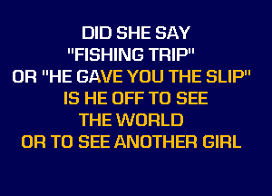 DID SHE SAY
FISHING TFIIP
OF! HE GAVE YOU THE SLIP
IS HE OFF TO SEE
THE WORLD
OF! TO SEE ANOTHER GIRL