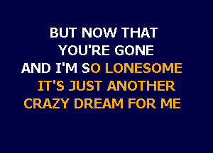 BUT NOW THAT
YOU'RE GONE
AND I'M SO LONESOME
IT'S JUST ANOTHER
CRAZY DREAM FOR ME