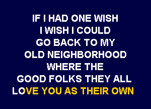 IF I HAD ONE WISH
I WISH I COULD
GO BACK TO MY
OLD NEIGHBORHOOD
WHERE THE
GOOD FOLKS THEY ALL
LOVE YOU AS THEIR OWN