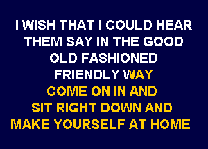 I WISH THAT I COULD HEAR
THEM SAY IN THE GOOD
OLD FASHIONED
FRIENDLY WAY
COME ON IN AND
SIT RIGHT DOWN AND
MAKE YOURSELF AT HOME