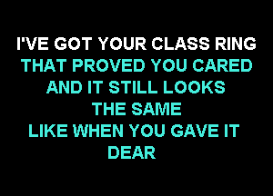 I'VE GOT YOUR CLASS RING
THAT PROVED YOU CARED
AND IT STILL LOOKS
THE SAME
LIKE WHEN YOU GAVE IT
DEAR