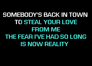 SOMEBODY'S BACK IN TOWN
TO STEAL YOUR LOVE
FROM ME
THE FEAR I'VE HAD SO LONG
IS NOW REALITY