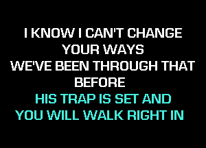 I KNOW I CAN'T CHANGE
YOUR WAYS
WE'VE BEEN THROUGH THAT
BEFORE
HIS TRAP IS SET AND
YOU WILL WALK RIGHT IN