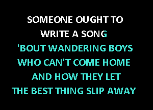 SOMEONE OUGHT TO
WRITE A SONG
'BOUT WANDERING BOYS
WHO CAN'T COME HOME
AND HOW THEY LET
THE BESTTHING SLIP AWAY