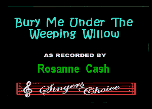 Bury Me Under The
Weeping Wllow

M RECORDED DY

Rosanne Cash

. '7 Q q -
u -A - - -
' 2-3113 .2. a ?5...' 2.3.3.7? '- -'l
.n a-. 3. w u- .- - a b