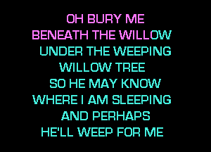 0H BUFIY ME
BENEATH THE WILLOW
UNDER THE WEEPING
WILLOW TFIEE
SO HE MAY KNOW
WHERE I AM SLEEPING
AND PERHAPS
HE'LL WEED FOR ME