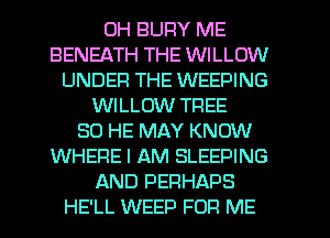 0H BUFIY ME
BENEATH THE WILLOW
UNDER THE WEEPING
WILLOW TFIEE
SO HE MAY KNOW
WHERE I AM SLEEPING
AND PERHAPS
HE'LL WEED FOR ME