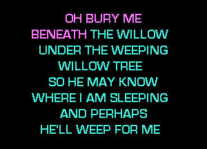 0H BUFIY ME
BENEATH THE WILLOW
UNDER THE WEEPING
WILLOW TFIEE
SO HE MAY KNOW
WHERE I AM SLEEPING
AND PERHAPS
HE'LL WEED FOR ME