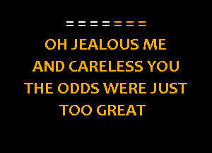 OH JEALOUS ME
AND CARELESS YOU
THE ODDS WERE JUST
TOO GREAT