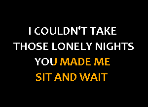 I COULDN'T TAKE
THOSE LONELY NIGHTS

YOU MADE ME
SIT AND WAIT