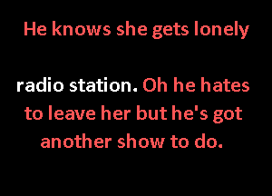 He knows she gets lonely

radio station. Oh he hates
to leave her but he's got
another show to do.