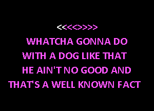 (((())))
WHATCHA GONNA DO
WITH A DOG LIKE THAT
HE AIN'T NO GOOD AND
THAT'S A WELL KNOWN FACI'