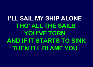 I'LL SAIL MY SHIP ALONE
THO' ALL THE SAILS
YOU'VE TORN
AND IF IT STARTS T0 SINK
THEN I'LL BLAME YOU