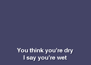 You think yowre dry
I say you,re wet