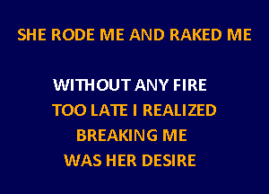 SHE RODE ME AND RAKED ME

WITHOUT ANY FIRE
TOO LATE I REALIZED
BREAKING ME
WAS HER DESIRE