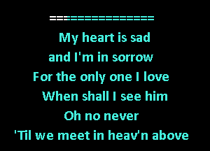 My heart is sad
and I'm in sorrow
For the only one I love
When shall I see him
Oh no never
'TII we meet in heav'n above