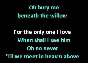Oh bury me
beneath the willow

For the only one I love
When shall I see him
Oh no never
'Til we meet in heav'n above