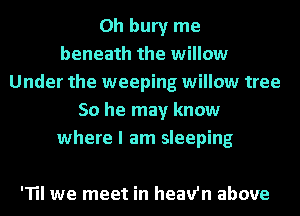 0h bury me
beneath the willow
Under the weeping willow tree
50 he may know
where I am sleeping

'TII we meet in heav'n above