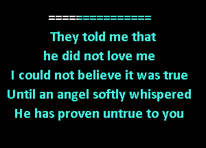 They told me that
he did not love me
I could not believe it was true
Until an angel softly whispered
He has proven untrue to you