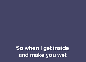 So when I get inside
and make you wet