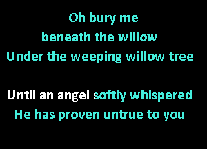 0h bury me
beneath the willow
Under the weeping willow tree

Until an angel softly whispered
He has proven untrue to you