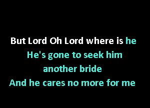 But Lord Oh Lord where is he
He's gone to seek him
another bride
And he cares no more for me