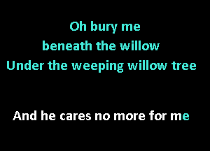 Oh bury me
beneath the willow
Under the weeping willow tree

And he cares no more for me