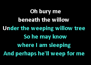 0h bury me
beneath the willow
Under the weeping willow tree
50 he may know
where I am sleeping
And perhaps he'll weep for me