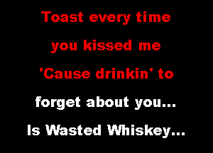Toast every time
you kissed me
'Cause drinkin' to
forget about you...

Is Wasted Whiskey...