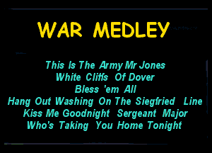 WAR MEDLEy-m....

This In The Armyb'lrJonu
White Cliffs Of Dom
Bren 'em A
Hang Out Washing On The Siegfried Line
Kin Me Goodnight Sergeant Major
Who's Taking You Home Tonight