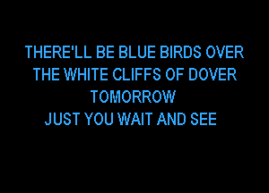 THERE'LL BE BLUE BIRDS OVER
THE WHITE CLIFFS 0F DOVER
TOMORROW
JUST YOU WAIT AND SEE