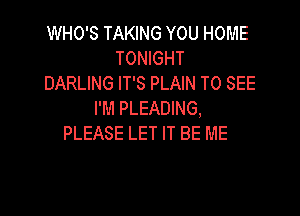WHO'S TAKING YOU HOME
TONIGHT
DARLING IT'S PLAIN TO SEE

I'M PLEADING,
PLEASE LET IT BE ME