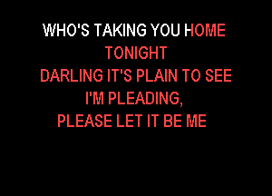 WHO'S TAKING YOU HOME
TONIGHT
DARLING IT'S PLAIN TO SEE

I'M PLEADING,
PLEASE LET IT BE ME