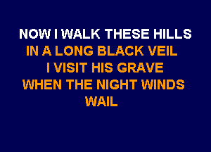NOW I WALK THESE HILLS
IN A LONG BLACK VEIL
I VISIT HIS GRAVE
WHEN THE NIGHT WINDS
WAIL