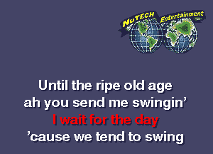Until the ripe old age
ah you send me swingiw

,cause we tend to swing