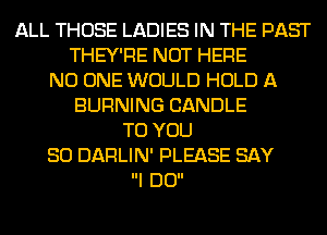 ALL THOSE LADIES IN THE PAST
THEY'RE NOT HERE
NO ONE WOULD HOLD A
BURNING CANDLE
TO YOU
SO DAFILIN' PLEASE SAY
I DO