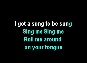 lgot a song to be sung

Sing me Sing me
Roll me around
on your tongue