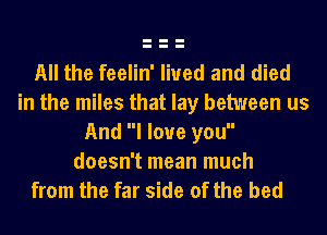 All the feelin' lived and died
in the miles that lay between us
And I love you

doesn't mean much
from the far side of the bed