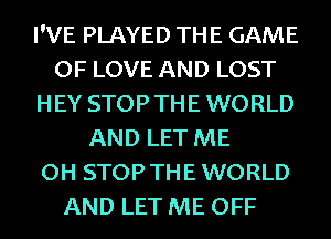 I'VE PLAYED THE GAME
OF LOVE AND LOST
HEY STOPTHE WORLD

AND LET ME
OH STOPTHEWORLD
AND LET ME OFF