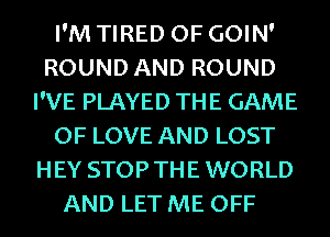 I'M TIRED OF GOIN'
ROUND AND ROUND
I'VE PLAYED THE GAME
OF LOVE AND LOST
HEY STOPTHE WORLD

AND LET ME OFF