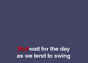 wait for the day
as we tend to swing