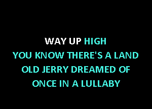 WAY UP HIGH

YOU KNOW THERE'S A LAND
OLD JERRY DREAMED OF
ONCE IN A LULLABY