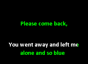 Please come back,

You went away and left me
alone and so blue