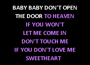 BABY BABY DON'T OPEN
THE DOOR T0 HEAVEN
IF YOU WON'T
LET ME COME IN
DON'TTOUCH ME
IF YOU DON'T LOVE ME
SWEETHEART