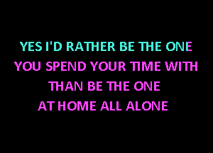 YES I'D RATHER BE THE ONE
YOU SPEND YOUR TIME WITH
THAN BE THE ONE
ATHOME ALL ALONE