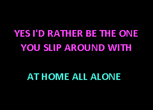 YES I'D RATHER BE THE ONE
YOU SLIP AROUND WITH

AT HOME ALL ALONE