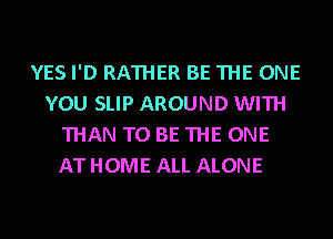 YES I'D RATHER BE THE ONE
YOU SLIP AROUND WITH
THAN TO BE THE ONE
AT HOME ALL ALONE