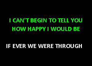 I CAN'T BEGIN TO TELL YOU
HOW HAPPY I WOULD BE

IF EVER WE WERE THROUGH